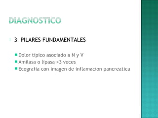  3 PILARES FUNDAMENTALES
 Dolor tipico asociado a N y V
 Amilasa o lipasa >3 veces
 Ecografia con imagen de inflamacion pancreatica
 