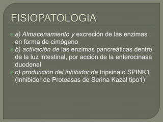 a)

Almacenamiento y excreción de las enzimas
en forma de cimógeno
 b) activación de las enzimas pancreáticas dentro
de la luz intestinal, por acción de la enterocinasa
duodenal
 c) producción del inhibidor de tripsina o SPINK1
(Inhibidor de Proteasas de Serina Kazal tipo1)

 