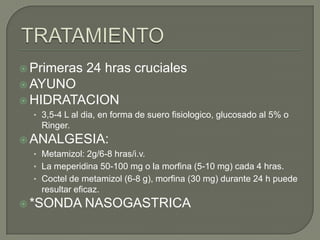 Primeras

24 hras cruciales

 AYUNO
 HIDRATACION
• 3,5-4 L al dia, en forma de suero fisiologico, glucosado al 5% o
Ringer.

 ANALGESIA:
• Metamizol: 2g/6-8 hras/i.v.
• La meperidina 50-100 mg o la morfina (5-10 mg) cada 4 hras.
• Coctel de metamizol (6-8 g), morfina (30 mg) durante 24 h puede
resultar eficaz.
 *SONDA

NASOGASTRICA

 