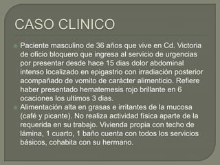 



Paciente masculino de 36 años que vive en Cd. Victoria
de oficio bloquero que ingresa al servicio de urgencias
por presentar desde hace 15 dias dolor abdominal
intenso localizado en epigastrio con irradiación posterior
acompañado de vomito de carácter alimenticio. Refiere
haber presentado hematemesis rojo brillante en 6
ocaciones los ultimos 3 dias.
Alimentación alta en grasas e irritantes de la mucosa
(café y picante). No realiza actividad física aparte de la
requerida en su trabajo. Vivienda propia con techo de
lámina, 1 cuarto, 1 baño cuenta con todos los servicios
básicos, cohabita con su hermano.

 