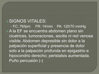  SIGNOS

VITALES:

• FC: 76/lpm
A

FR: 14/min

PA: 120/70 mmHg

la EF se encuentra abdomen plano sin
cicatrices, tumoraciones, ascitis ni red venosa
visible. Abdomen depresible sin dolor a la
palpación superficial y presencia de dolor
solo a la palpación profunda en epigastrio e
hipocondrio derecho; peristalsis aumentada.
Puño percusión (-)

 