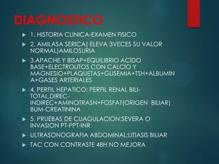 DIAGNOSTICO
 1. HISTORIA CLINICA-EXAMEN FISICO
 2. AMILASA SERICA( ELEVA 3VECES SU VALOR
NORMAL)AMILOSURIA
 3.APACHE Y BISAP+EQUILIBRIO ACIDO
BASE+ELECTROLITOS CON CALCIO Y
MAGNESIO+PLAQUETAS+GLISEMIA+TSH+ALBUMIN
A+GASES ARTERIALES
 4. PERFIL HEPATICO: PERFIL RENAL BILI-
TOTAL,DIREC-
INDIREC+AMINOTRASN+FOSFAT(ORIGEN BILIAR)
BUM-CREATININA
 5. PRUEBAS DE CUAGULACION:SEVERA O
INVASION PT-PPT-INR
 ULTRASONOGRAFIA ABDOMINAL:LITIASIS BILIAR
 TAC CON CONTRASTE 48H NO MEJORA
 