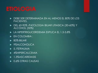 ETIOLOGIA
 DEBE SER DETERMINADA EN AL MENOS EL 80% DE LOS
PACIENTES.
 DEL 60-90% -PATOLOGIA BILIAR LITIASICA (30-60%) Y
ALCOHOL (30%)
 LA HIPERTRIGLICERIDEMIA EXPLICA EL 1.3-3.8%
 EN COLOMBIA :
 80%-BILIAR
 9%ALCOHOLICA
 5.1%TRAUMA
 4%HIPERCALCEMIA
 1.3%ASCARIDIASIS
 0.6% OTRAS CAUSAS
 