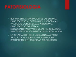 PATOFISIOLOGIA
 RUPTURA EN LA SEPARACION DE LAS ENZIMAS
PANCREATICAS Y LISOSOMALES Y SE FORMAN
VACUOLAS CONDENSADAS-PROENZIMAS
PANCREATICAS EXPUESTA A
LISOSOMALES=ACTIVAN ENZIMAS PANCREATICAS
=AUTODIGESTION :COMPLICACION CIRCULACION
 LA INFLAMACION DEL P LIBERA ENZIMAS Y SUST
VASOACTIVAS =QUEMADURA QUIMICA EN
RETROPERITONEO –TOXICIDAD CIRCULACION
 