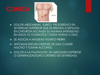 CLINICA
 DOLOR ABDOMINAL SUBITO PROGRESIVO EN
SEVERIDAD SUPERIOR QUE SE IRRADIA A ESPALDA
EN CINTURON ALCANZA SU MAXIMA INTENSIDAD
EN UNOS 10-15 MINUTOS Y DURA HORAS O DIAS
 SE ASOCIA A NAUSEAS-VOMITO-FIEBRE
 SINTOMAS INICIAN DESPUES DE UNA COMER
MUCHO Y TOMAR ALCOHOL
 DOLOR A LA PALPACION EN ABDOMEN SUPERIOR
O GENERALIZADO(NO CRITERIO DE SEVERIDAD)
 