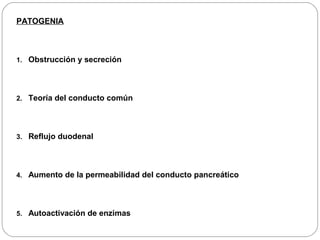 PATOGENIA 
1. Obstrucción y secreción 
2. Teoría del conducto común 
3. Reflujo duodenal 
4. Aumento de la permeabilidad del conducto pancreático 
5. Autoactivación de enzimas 
 