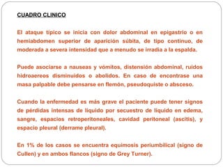 CUADRO CLINICO 
El ataque típico se inicia con dolor abdominal en epigastrio o en 
hemiabdomen superior de aparición súbita, de tipo continuo, de 
moderada a severa intensidad que a menudo se irradia a la espalda. 
Puede asociarse a nauseas y vómitos, distensión abdominal, ruidos 
hidroaereos disminuidos o abolidos. En caso de encontrase una 
masa palpable debe pensarse en flemón, pseudoquiste o absceso. 
Cuando la enfermedad es más grave el paciente puede tener signos 
de pérdidas intensas de líquido por secuestro de líquido en edema, 
sangre, espacios retroperitoneales, cavidad peritoneal (ascitis), y 
espacio pleural (derrame pleural). 
En 1% de los casos se encuentra equimosis periumbilical (signo de 
Cullen) y en ambos flancos (signo de Grey Turner). 
 