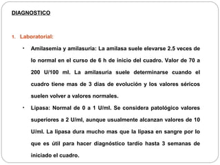DIAGNOSTICO 
1. Laboratorial: 
• Amilasemia y amilasuria: La amilasa suele elevarse 2.5 veces de 
lo normal en el curso de 6 h de inicio del cuadro. Valor de 70 a 
200 U/100 ml. La amilasuria suele determinarse cuando el 
cuadro tiene mas de 3 días de evolución y los valores séricos 
suelen volver a valores normales. 
• Lipasa: Normal de 0 a 1 U/ml. Se considera patológico valores 
superiores a 2 U/ml, aunque usualmente alcanzan valores de 10 
U/ml. La lipasa dura mucho mas que la lipasa en sangre por lo 
que es útil para hacer diagnóstico tardío hasta 3 semanas de 
iniciado el cuadro. 
 