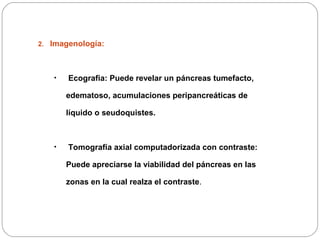 1. 
2. Imagenología: 
• Ecografia: Puede revelar un páncreas tumefacto, 
edematoso, acumulaciones peripancreáticas de 
líquido o seudoquistes. 
• Tomografía axial computadorizada con contraste: 
Puede apreciarse la viabilidad del páncreas en las 
zonas en la cual realza el contraste. 
 