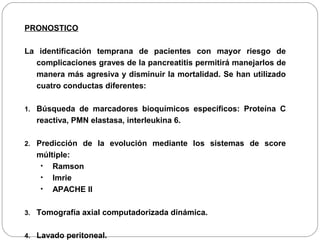 PRONOSTICO 
La identificación temprana de pacientes con mayor riesgo de 
complicaciones graves de la pancreatitis permitirá manejarlos de 
manera más agresiva y disminuir la mortalidad. Se han utilizado 
cuatro conductas diferentes: 
1. Búsqueda de marcadores bioquímicos específicos: Proteína C 
reactiva, PMN elastasa, interleukina 6. 
2. Predicción de la evolución mediante los sistemas de score 
múltiple: 
• Ramson 
• Imrie 
• APACHE II 
3. Tomografía axial computadorizada dinámica. 
4. Lavado peritoneal. 
 