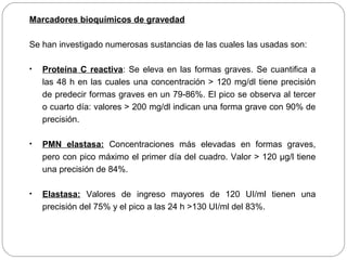 Marcadores bioquímicos de gravedad 
Se han investigado numerosas sustancias de las cuales las usadas son: 
• Proteína C reactiva: Se eleva en las formas graves. Se cuantifica a 
las 48 h en las cuales una concentración > 120 mg/dl tiene precisión 
de predecir formas graves en un 79-86%. El pico se observa al tercer 
o cuarto día: valores > 200 mg/dl indican una forma grave con 90% de 
precisión. 
• PMN elastasa: Concentraciones más elevadas en formas graves, 
pero con pico máximo el primer día del cuadro. Valor > 120 μg/l tiene 
una precisión de 84%. 
• Elastasa: Valores de ingreso mayores de 120 UI/ml tienen una 
precisión del 75% y el pico a las 24 h >130 UI/ml del 83%. 
 