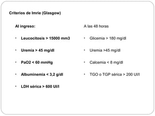 Criterios de Imrie (Glasgow) 
Al ingreso: 
• Leucocitosis > 15000 mm3 
• Uremia > 45 mg/dl 
• PaO2 < 60 mmHg 
• Albuminemia < 3,2 g/dl 
• LDH sérica > 600 UI/l 
A las 48 horas 
• Glicemia > 180 mg/dl 
• Uremia >45 mg/dl 
• Calcemia < 8 mg/dl 
• TGO o TGP sérica > 200 UI/l 
 