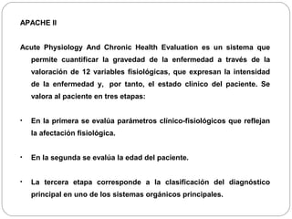 APACHE II 
Acute Physiology And Chronic Health Evaluation es un sistema que 
permite cuantificar la gravedad de la enfermedad a través de la 
valoración de 12 variables fisiológicas, que expresan la intensidad 
de la enfermedad y, por tanto, el estado clínico del paciente. Se 
valora al paciente en tres etapas: 
• En la primera se evalúa parámetros clínico-fisiológicos que reflejan 
la afectación fisiológica. 
• En la segunda se evalúa la edad del paciente. 
• La tercera etapa corresponde a la clasificación del diagnóstico 
principal en uno de los sistemas orgánicos principales. 
 