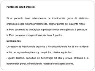 Puntos de salud crónica: 
Si el paciente tiene antecedentes de insuficiencia grave de sistemas 
orgánicos o está inmunocomprometido, asignar puntos del siguiente modo: 
a: Para pacientes no quirúrgicos o postoperatorios de urgencias: 5 puntos, o 
b: Para pacientes postoperatorios electivos: 2 puntos. 
Definiciones: 
Un estado de insuficiencia orgánica o inmunodeficiencia ha de ser evidente 
antes del ingreso hospitalario y cumplir los criterios siguientes: 
Hígado: Cirrosis, episodios de hemorragia GI alta y previa, atribuida a la 
hipertensión portal, o insuficiencia hepática/encefalopatía/coma. 
 