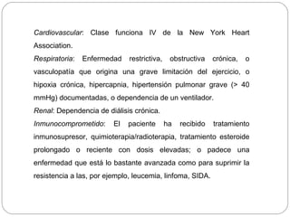 Cardiovascular: Clase funciona IV de la New York Heart 
Association. 
Respiratoria: Enfermedad restrictiva, obstructiva crónica, o 
vasculopatía que origina una grave limitación del ejercicio, o 
hipoxia crónica, hipercapnia, hipertensión pulmonar grave (> 40 
mmHg) documentadas, o dependencia de un ventilador. 
Renal: Dependencia de diálisis crónica. 
Inmunocomprometido: El paciente ha recibido tratamiento 
inmunosupresor, quimioterapia/radioterapia, tratamiento esteroide 
prolongado o reciente con dosis elevadas; o padece una 
enfermedad que está lo bastante avanzada como para suprimir la 
resistencia a las, por ejemplo, leucemia, linfoma, SIDA. 
 