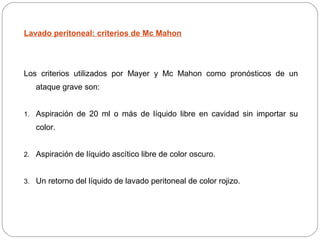 Lavado peritoneal: criterios de Mc Mahon 
Los criterios utilizados por Mayer y Mc Mahon como pronósticos de un 
ataque grave son: 
1. Aspiración de 20 ml o más de líquido libre en cavidad sin importar su 
color. 
2. Aspiración de líquido ascítico libre de color oscuro. 
3. Un retorno del líquido de lavado peritoneal de color rojizo. 
 
