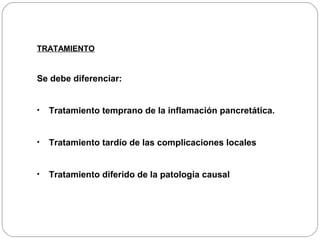 TRATAMIENTO 
Se debe diferenciar: 
• Tratamiento temprano de la inflamación pancretática. 
• Tratamiento tardío de las complicaciones locales 
• Tratamiento diferido de la patología causal 
 
