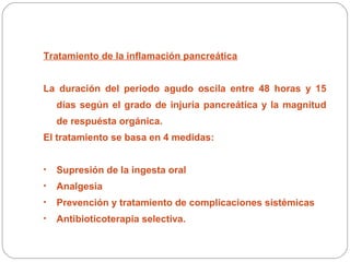 Tratamiento de la inflamación pancreática 
La duración del periodo agudo oscila entre 48 horas y 15 
días según el grado de injuria pancreática y la magnitud 
de respuésta orgánica. 
El tratamiento se basa en 4 medidas: 
• Supresión de la ingesta oral 
• Analgesia 
• Prevención y tratamiento de complicaciones sistémicas 
• Antibioticoterapia selectiva. 
 