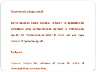 Supresión de la ingesta oral 
Tanto líquidos como sólidos. También la alimentación 
parenteral está contraindicada durante la inflamación 
aguda. Se recomienda reiniciar la dieta una vez haya 
pasado el episodio agudo. 
Analgesia 
Esencial durante las primeras 48 horas. Se indica el 
hidroclorhidrato de meperidina. 
 