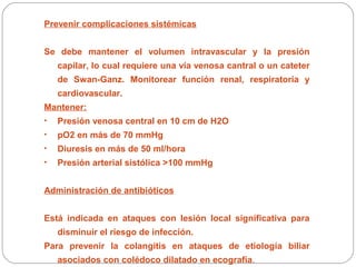 Prevenir complicaciones sistémicas 
Se debe mantener el volumen intravascular y la presión 
capilar, lo cual requiere una vía venosa cantral o un cateter 
de Swan-Ganz. Monitorear función renal, respiratoria y 
cardiovascular. 
Mantener: 
• Presión venosa central en 10 cm de H2O 
• pO2 en más de 70 mmHg 
• Diuresis en más de 50 ml/hora 
• Presión arterial sistólica >100 mmHg 
Administración de antibióticos 
Está indicada en ataques con lesión local significativa para 
disminuir el riesgo de infección. 
Para prevenir la colangitis en ataques de etiología biliar 
asociados con colédoco dilatado en ecografía. 
 