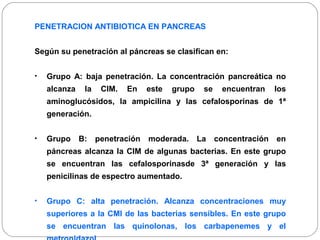 PENETRACION ANTIBIOTICA EN PANCREAS 
Según su penetración al páncreas se clasifican en: 
• Grupo A: baja penetración. La concentración pancreática no 
alcanza la CIM. En este grupo se encuentran los 
aminoglucósidos, la ampicilina y las cefalosporinas de 1ª 
generación. 
• Grupo B: penetración moderada. La concentración en 
páncreas alcanza la CIM de algunas bacterias. En este grupo 
se encuentran las cefalosporinasde 3ª generación y las 
penicilinas de espectro aumentado. 
• Grupo C: alta penetración. Alcanza concentraciones muy 
superiores a la CMI de las bacterias sensibles. En este grupo 
se encuentran las quinolonas, los carbapenemes y el 
metronidazol. 
 