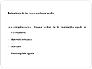 Tratamiento de las complicaciones locales 
Las complicaciones locales tardías de la pancreatitis aguda se 
clasifican en: 
• Necrosis infectada 
• Absceso 
• Pseudoquiste agudo 
 
