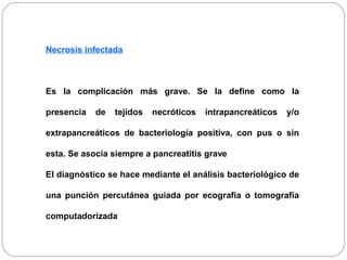 Necrosis infectada 
Es la complicación más grave. Se la define como la 
presencia de tejidos necróticos intrapancreáticos y/o 
extrapancreáticos de bacteriología positiva, con pus o sin 
esta. Se asocia siempre a pancreatitis grave 
El diagnóstico se hace mediante el análisis bacteriológico de 
una punción percutánea guiada por ecografía o tomografía 
computadorizada 
 