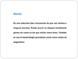 Absceso 
Es una colección bien circunscrita de pus con mínima o 
ninguna necrosis. Puede ocurrir en ataques inicialmente 
graves asi como en los que inician como leves. También 
se usa la bacteriología percutánea como único medio de 
diagnóstico 
 