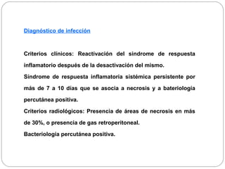 Diagnóstico de infección 
Criterios clínicos: Reactivación del sindrome de respuesta 
inflamatorio después de la desactivación del mismo. 
Síndrome de respuesta inflamatoria sistémica persistente por 
más de 7 a 10 días que se asocia a necrosis y a bateriología 
percutánea positiva. 
Criterios radiológicos: Presencia de áreas de necrosis en más 
de 30%, o presencia de gas retroperitoneal. 
Bacteriología percutánea positiva. 
 