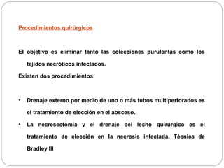 Procedimientos quirúrgicos 
El objetivo es eliminar tanto las colecciones purulentas como los 
tejidos necróticos infectados. 
Existen dos procedimientos: 
• Drenaje externo por medio de uno o más tubos multiperforados es 
el tratamiento de elección en el absceso. 
• La necresectomía y el drenaje del lecho quirúrgico es el 
tratamiento de elección en la necrosis infectada. Técnica de 
Bradley III 
 