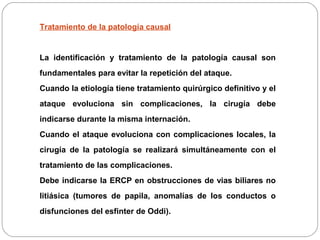 Tratamiento de la patología causal 
La identificación y tratamiento de la patología causal son 
fundamentales para evitar la repetición del ataque. 
Cuando la etiología tiene tratamiento quirúrgico definitivo y el 
ataque evoluciona sin complicaciones, la cirugía debe 
indicarse durante la misma internación. 
Cuando el ataque evoluciona con complicaciones locales, la 
cirugía de la patología se realizará simultáneamente con el 
tratamiento de las complicaciones. 
Debe indicarse la ERCP en obstrucciones de vias biliares no 
litiásica (tumores de papila, anomalías de los conductos o 
disfunciones del esfinter de Oddi). 
 