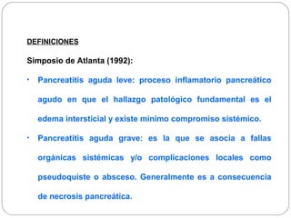 DEFINICIONES 
Simposio de Atlanta (1992): 
• Pancreatitis aguda leve: proceso inflamatorio pancreático 
agudo en que el hallazgo patológico fundamental es el 
edema intersticial y existe mínimo compromiso sistémico. 
• Pancreatitis aguda grave: es la que se asocia a fallas 
orgánicas sistémicas y/o complicaciones locales como 
pseudoquiste o absceso. Generalmente es a consecuencia 
de necrosis pancreática. 
 