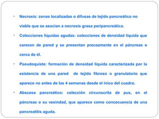 • Necrosis: zonas localizadas o difusas de tejido pancreático no 
viable que se asocian a necrosis grasa peripancreática. 
• Colecciones líquidas agudas: colecciones de densidad líquida que 
carecen de pared y se presentan precozmente en el páncreas o 
cerca de él. 
• Pseudoquiste: formación de densidad líquida caracterizada por la 
existencia de una pared de tejido fibroso o granulatorio que 
aparece no antes de las 4 semanas desde el inico del cuadro. 
• Absceso pancreático: colección circunscrita de pus, en el 
páncreas o su vesindad, que aparece como concecuencia de una 
pancreatitis aguda. 
 