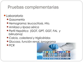 Pruebas complementarias 
Laboratorio 
Gasometría 
Hemograma: leucocitosis, Hto. 
Amilasa y lipasa sérica 
Perfil Hepático (GOT, GPT, GGT, FAL y 
bilirrubina) 
Calcio, colesterol y triglicéridos 
Glucosa, función renal, ionograma 
PCR 
 