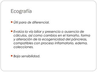 Ecografía 
Útil para dx diferencial. 
Evalúa la vía biliar y presencia o ausencia de 
cálculos, así como cambios en el tamaño, forma 
y alteración de la ecogenicidad del páncreas, 
compatibles con proceso inflamatorio, edema, 
colecciones. 
Baja sensibilidad. 
 