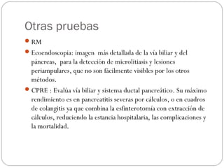 Otras pruebas 
RM 
Ecoendoscopia: imagen más detallada de la vía biliar y del 
páncreas, para la detección de microlitiasis y lesiones 
periampulares, que no son fácilmente visibles por los otros 
métodos. 
CPRE : Evalúa vía biliar y sistema ductal pancreático. Su máximo 
rendimiento es en pancreatitis severas por cálculos, o en cuadros 
de colangitis ya que combina la esfinterotomía con extracción de 
cálculos, reduciendo la estancia hospitalaria, las complicaciones y 
la mortalidad. 
 