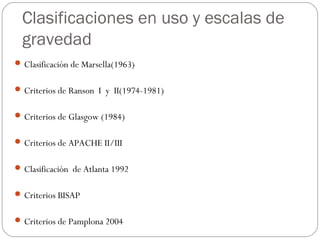 Clasificaciones en uso y escalas de 
gravedad 
Clasificación de Marsella(1963) 
Criterios de Ranson I y II(1974-1981) 
Criterios de Glasgow (1984) 
Criterios de APACHE II/III 
Clasificación de Atlanta 1992 
Criterios BISAP 
Criterios de Pamplona 2004 
 