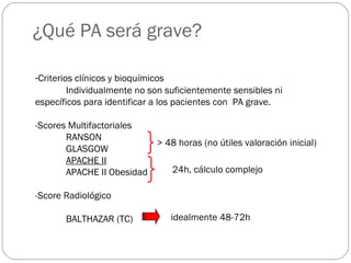 ¿Qué PA será grave? 
-Criterios clínicos y bioquímicos 
Individualmente no son suficientemente sensibles ni 
específicos para identificar a los pacientes con PA grave. 
-Scores Multifactoriales 
RANSON 
GLASGOW 
APACHE II 
APACHE II Obesidad 
-Score Radiológico 
BALTHAZAR (TC) 
> 48 horas (no útiles valoración inicial) 
24h, cálculo complejo 
idealmente 48-72h 
 