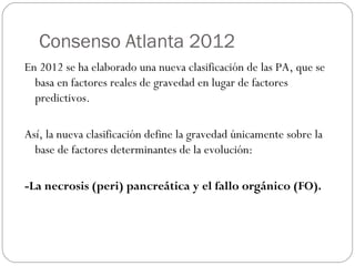 Consenso Atlanta 2012 
En 2012 se ha elaborado una nueva clasificación de las PA, que se 
basa en factores reales de gravedad en lugar de factores 
predictivos. 
Así, la nueva clasificación define la gravedad únicamente sobre la 
base de factores determinantes de la evolución: 
-La necrosis (peri) pancreática y el fallo orgánico (FO). 
 