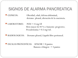 SIGNOS DE ALARMA PANCREATICA 
CLINICOS: Obesidad, edad, defensa abdominal, 
derrame pleural, alteración de la conciencia. 
LABORATORIO: PCR > 15 mg/dl 
Hcto mayor de 44 % o Aumento progresivo. 
Procalcitonina > 0.5 mg/ml. 
RADIOLOGICOS: Derrame pleural, Liquido libre peritoneal. 
ESCALAS PRONOSTICAS: APACHE > 8 puntos 
Ranson o Glasgow > 3 puntos 
 