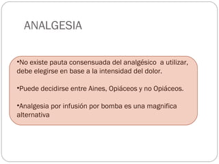 ANALGESIA 
•No existe pauta consensuada del analgésico a utilizar, 
debe elegirse en base a la intensidad del dolor. 
•Puede decidirse entre Aines, Opiáceos y no Opiáceos. 
•Analgesia por infusión por bomba es una magnifica 
alternativa 
 