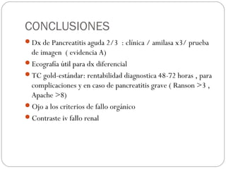 CONCLUSIONES 
Dx de Pancreatitis aguda 2/3 : clínica / amilasa x3/ prueba 
de imagen ( evidencia A) 
Ecografía útil para dx diferencial 
TC gold-estándar: rentabilidad diagnostica 48-72 horas , para 
complicaciones y en caso de pancreatitis grave ( Ranson >3 , 
Apache >8) 
Ojo a los criterios de fallo orgánico 
Contraste iv fallo renal 
 