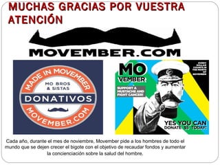 MUCHAS GRACIAS PPOORR VVUUEESSTTRRAA 
AATTEENNCCIIÓÓNN 
Cada año, durante el mes de noviembre, Movember pide a los hombres de todo el 
mundo que se dejen crecer el bigote con el objetivo de recaudar fondos y aumentar 
la concienciación sobre la salud del hombre. 
