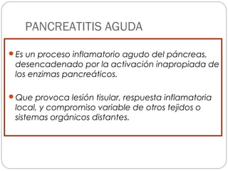 PANCREATITIS AGUDA 
Es un proceso inflamatorio agudo del páncreas, 
desencadenado por la activación inapropiada de 
los enzimas pancreáticos. 
Que provoca lesión tisular, respuesta inflamatoria 
local, y compromiso variable de otros tejidos o 
sistemas orgánicos distantes. 
 