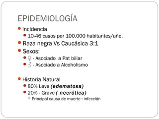 EPIDEMIOLOGÍA 
Incidencia 
10-46 casos por 100.000 habitantes/año. 
Raza negra Vs Caucásica 3:1 
Sexos: 
♀ - Asociado a Pat biliar 
♂ - Asociado a Alcoholismo 
Historia Natural 
80% Leve (edematosa) 
20% - Grave ( necrótica) 
Principal causa de muerte : infección 
 