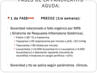 FASES DE LA PANCREATITS 
AGUDA: 
1 da FASE PRECOZ (1ra semana): 
- Severidad relacionado a fallo orgánico por SIRS 
( Síndrome de Respuesta Inflamatoria Sistémica). 
Fiebre (>38 °C) o hipotermia. 
Taquipnea (>20 respiraciones por minuto) o pCO2 <32 mmHg 
Taquicardia (>90 latidos por minuto) 
Leucocitosis (>12.000 leucocitos/cc) o Leucopenia (<4.000 
leucocitos/cc) o desviación izquierda (recuento de 
neutrófilos inmaduros en sangre periférica >10%) 
- Severidad y tto se aplica según parámetros clínicos. 
 