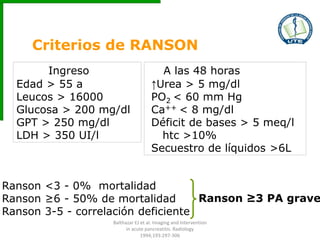 Criterios de RANSON
Ingreso
Edad > 55 a
Leucos > 16000
Glucosa > 200 mg/dl
GPT > 250 mg/dl
LDH > 350 UI/l
A las 48 horas
↑Urea > 5 mg/dl
PO2 < 60 mm Hg
Ca++ < 8 mg/dl
Déficit de bases > 5 meq/l
htc >10%
Secuestro de líquidos >6L
Ranson <3 - 0% mortalidad
Ranson ≥6 - 50% de mortalidad
Ranson 3-5 - correlación deficiente
Ranson ≥3 PA grave
Balthazar EJ et al. Imaging and Intervention
in acute pancreatitis. Radiology
1994;193:297-306
 