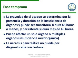 Fase temprana
La gravedad de el ataque se determina por la
presencia y duración de la insuficiencia de
órganos y puede ser transitoria si dura 48 horas
o menos, y persistente si dura mas de 48 horas.
Puede afectar un solo órgano o múltiples
órganos (insuficiencia multiorgánica).
La necrosis pancreática no puede por
diagnosticada con certeza.
Radiol Clin N Am - (2015) Imaging of Acute
Pancreatitis Ruedi F. Thoeni, MD
 