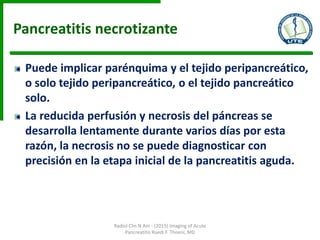 Pancreatitis necrotizante
Puede implicar parénquima y el tejido peripancreático,
o solo tejido peripancreático, o el tejido pancreático
solo.
La reducida perfusión y necrosis del páncreas se
desarrolla lentamente durante varios días por esta
razón, la necrosis no se puede diagnosticar con
precisión en la etapa inicial de la pancreatitis aguda.
Radiol Clin N Am - (2015) Imaging of Acute
Pancreatitis Ruedi F. Thoeni, MD
 