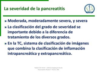 La severidad de la pancreatitis
Moderada, moderadamente severa, y severa
La clasificación del grado de severidad se
importante debido a la diferencia de
tratamiento de los diversos grados.
En la TC, sistema de clasificación de imágenes
que combina la clasificación de inflamación
intrapancreática y extrapancreático.
Radiol Clin N Am - (2015) Imaging of Acute
Pancreatitis Ruedi F. Thoeni, MD
 
